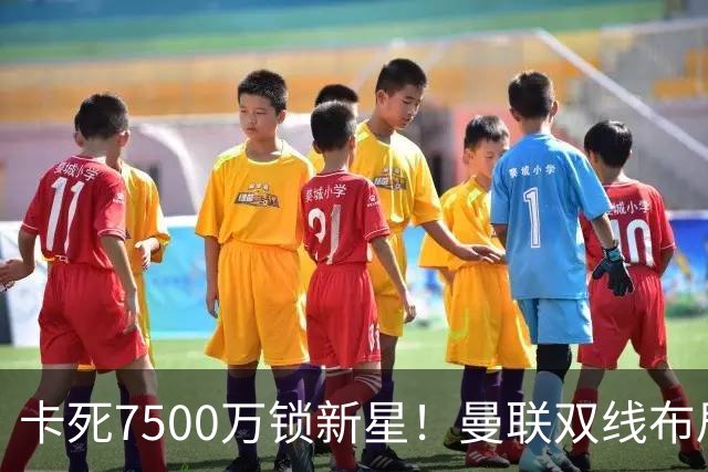 卡死7500万锁新星！曼联双线布局，球场改建暗藏致命变数